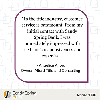 In the title industry, customer service is paramount. From my initial contact with Sandy Spring Bank, I was immediately impressed with the bank's responsiveness and expertise. - Angelica Alford, Owner, Alford Title and Consulting